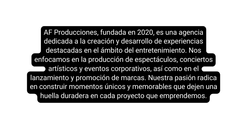 AF Producciones fundada en 2020 es una agencia dedicada a la creación y desarrollo de experiencias destacadas en el ámbito del entretenimiento Nos enfocamos en la producción de espectáculos conciertos artísticos y eventos corporativos así como en el lanzamiento y promoción de marcas Nuestra pasión radica en construir momentos únicos y memorables que dejen una huella duradera en cada proyecto que emprendemos